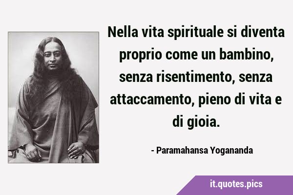 Nella vita spirituale si diventa proprio come un bambino, senza risentimento, senza attaccamento, …